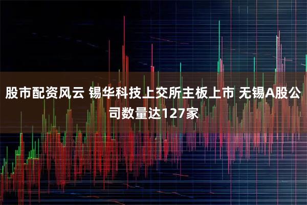 股市配资风云 锡华科技上交所主板上市 无锡A股公司数量达127家