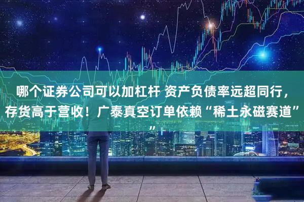 哪个证券公司可以加杠杆 资产负债率远超同行，存货高于营收！广泰真空订单依赖“稀土永磁赛道”
