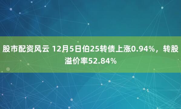 股市配资风云 12月5日伯25转债上涨0.94%，转股溢价率52.84%