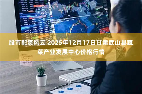 股市配资风云 2025年12月17日甘肃武山县蔬菜产业发展中心价格行情