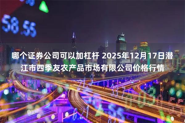 哪个证券公司可以加杠杆 2025年12月17日潜江市四季友农产品市场有限公司价格行情