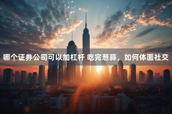 哪个证券公司可以加杠杆 吃完葱蒜，如何体面社交