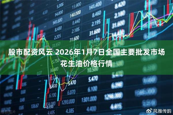 股市配资风云 2026年1月7日全国主要批发市场花生油价格行情
