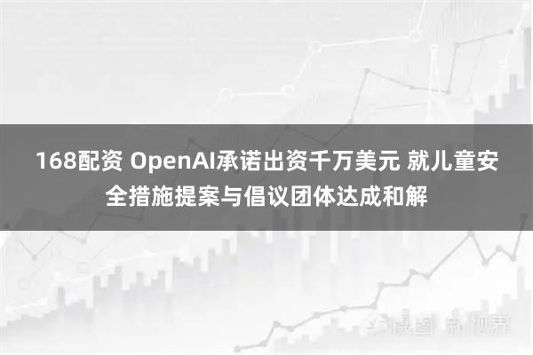 168配资 OpenAI承诺出资千万美元 就儿童安全措施提案与倡议团体达成和解