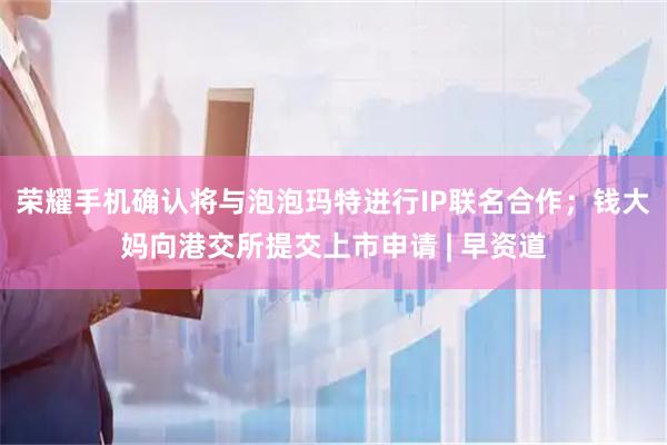 荣耀手机确认将与泡泡玛特进行IP联名合作；钱大妈向港交所提交上市申请 | 早资道