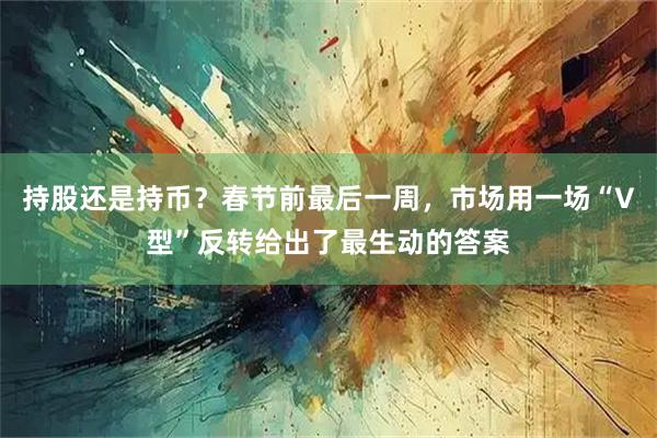 持股还是持币？春节前最后一周，市场用一场“V型”反转给出了最生动的答案