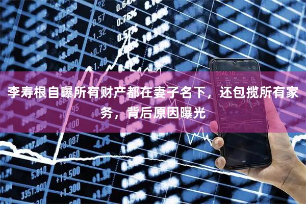 李寿根自曝所有财产都在妻子名下,还包揽所有家务,背后原因曝光