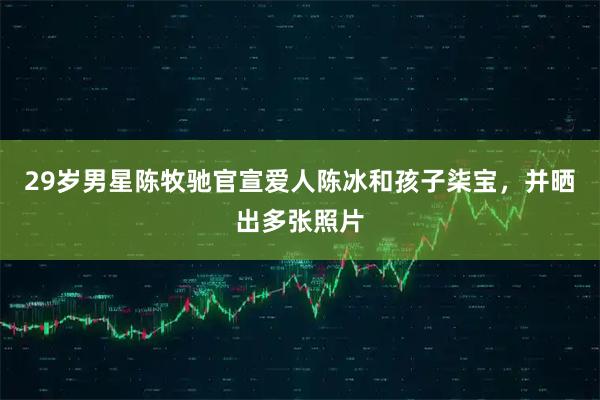 29岁男星陈牧驰官宣爱人陈冰和孩子柒宝，并晒出多张照片