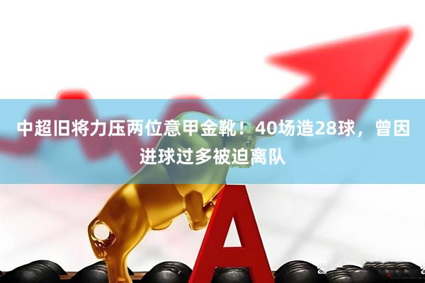 中超旧将力压两位意甲金靴!40场造28球,曾因进球过多被迫离队