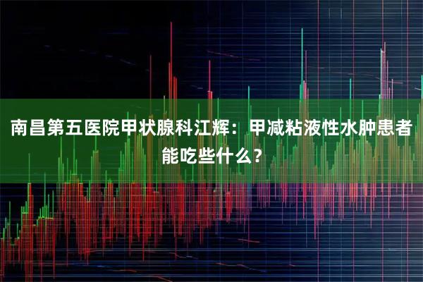 南昌第五医院甲状腺科江辉：甲减粘液性水肿患者能吃些什么？