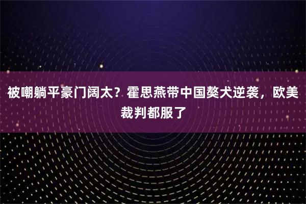 被嘲躺平豪门阔太？霍思燕带中国獒犬逆袭，欧美裁判都服了