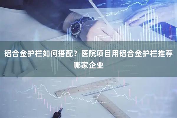 铝合金护栏如何搭配？医院项目用铝合金护栏推荐哪家企业
