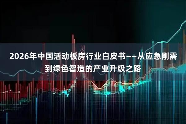 2026年中国活动板房行业白皮书——从应急刚需到绿色智造的产业升级之路