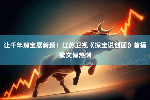 让千年瑰宝展新颜！江苏卫视《探宝说创团》首播掀文博热潮