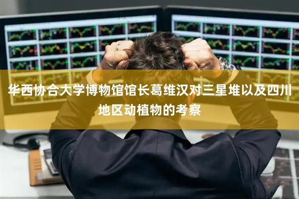 华西协合大学博物馆馆长葛维汉对三星堆以及四川地区动植物的考察