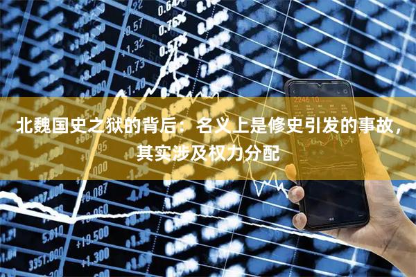 北魏国史之狱的背后：名义上是修史引发的事故，其实涉及权力分配