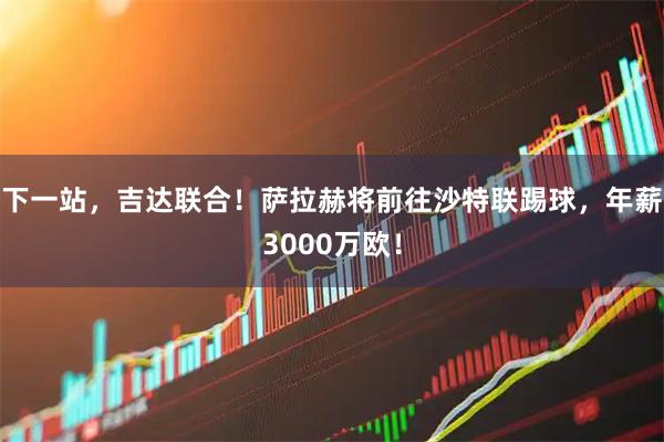 下一站，吉达联合！萨拉赫将前往沙特联踢球，年薪3000万欧！