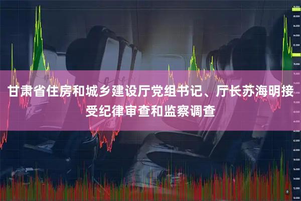 甘肃省住房和城乡建设厅党组书记、厅长苏海明接受纪律审查和监察调查