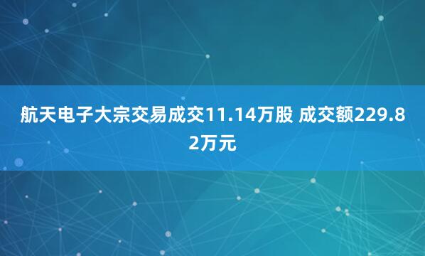 航天电子大宗交易成交11.14万股 成交额229.82万元