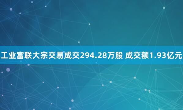 工业富联大宗交易成交294.28万股 成交额1.93亿元
