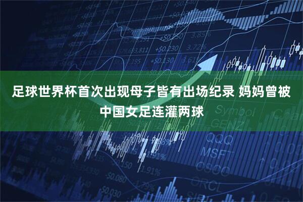 足球世界杯首次出现母子皆有出场纪录 妈妈曾被中国女足连灌两球