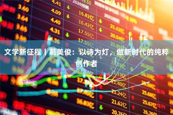 文学新征程丨葛美俊：以诗为灯，做新时代的纯粹创作者