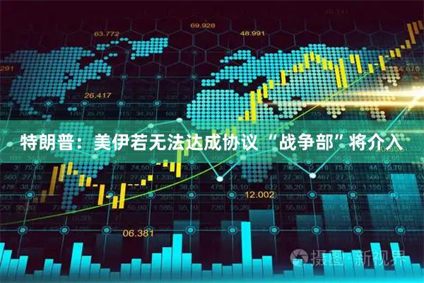 特朗普：美伊若无法达成协议 “战争部”将介入