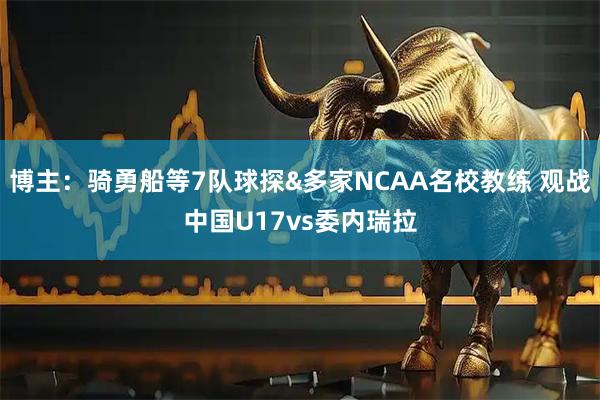 博主：骑勇船等7队球探&多家NCAA名校教练 观战中国U17vs委内瑞拉