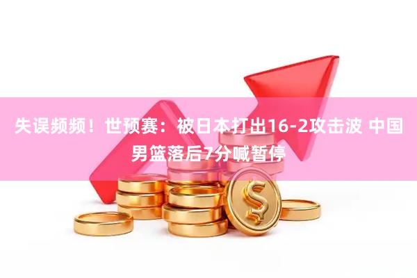 失误频频！世预赛：被日本打出16-2攻击波 中国男篮落后7分喊暂停