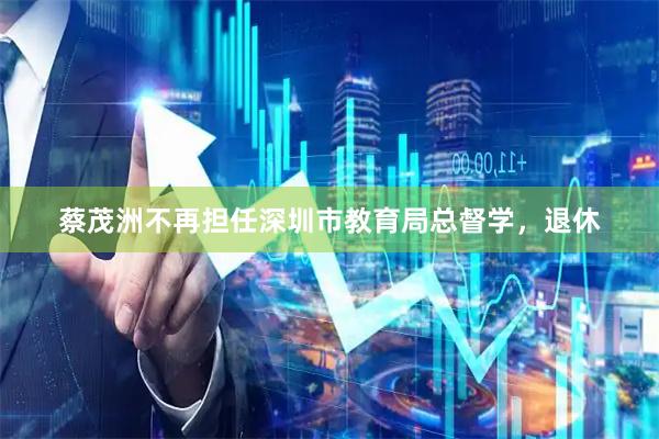蔡茂洲不再担任深圳市教育局总督学，退休