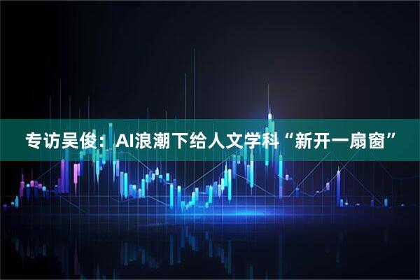 专访吴俊：AI浪潮下给人文学科“新开一扇窗”