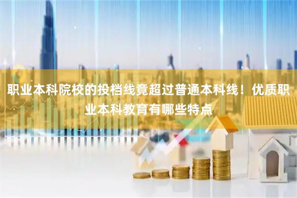 职业本科院校的投档线竟超过普通本科线！优质职业本科教育有哪些特点