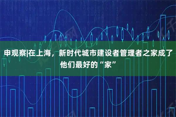 申观察|在上海，新时代城市建设者管理者之家成了他们最好的“家”
