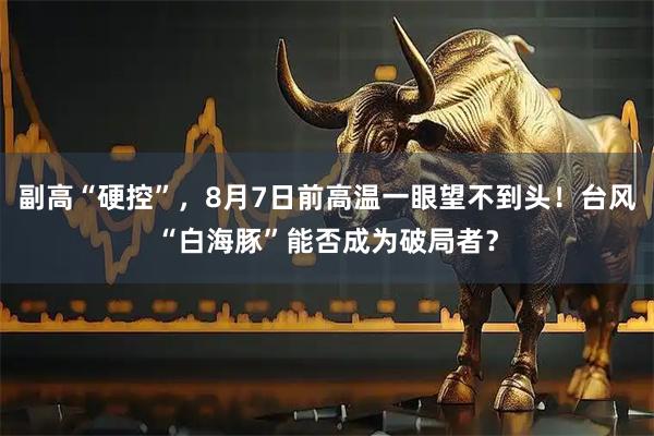 副高“硬控”，8月7日前高温一眼望不到头！台风“白海豚”能否成为破局者？